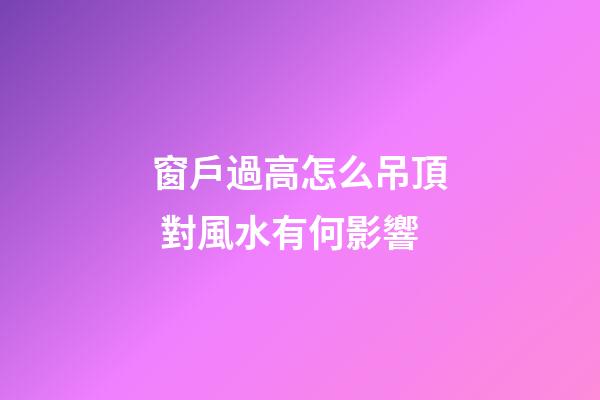 窗戶過高怎么吊頂 對風水有何影響